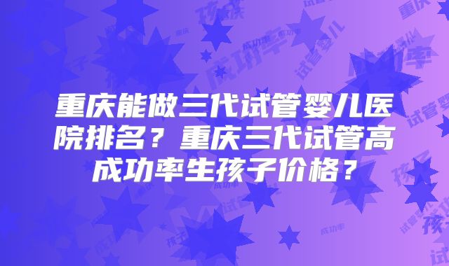 重庆能做三代试管婴儿医院排名?重庆三代试管高成功率生孩子价格?
