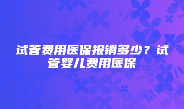 试管费用医保报销多少?试管婴儿费用医保
