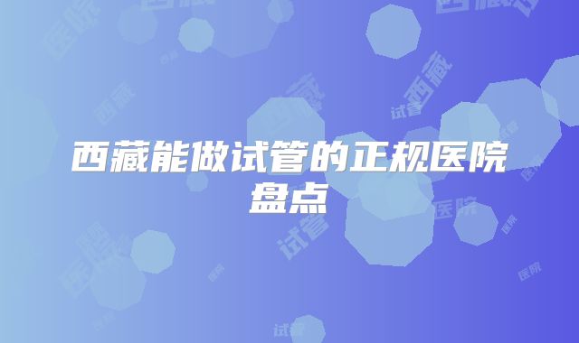 西藏能做试管的正规医院盘点