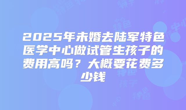2025年未婚去陆军特色医学中心做试管生孩子的费用高吗?大概要花费多少钱