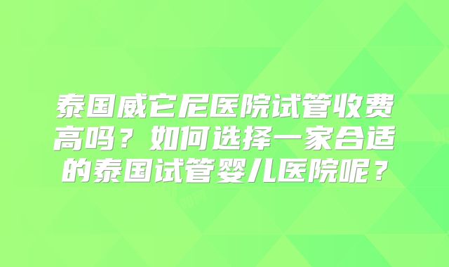泰国威它尼医院试管收费高吗？如何选择一家合适的泰国试管婴儿医院呢？