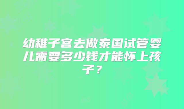 幼稚子宫去做泰国试管婴儿需要多少钱才能怀上孩子？