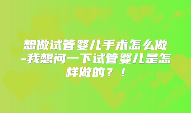 想做试管婴儿手术怎么做-我想问一下试管婴儿是怎样做的?!