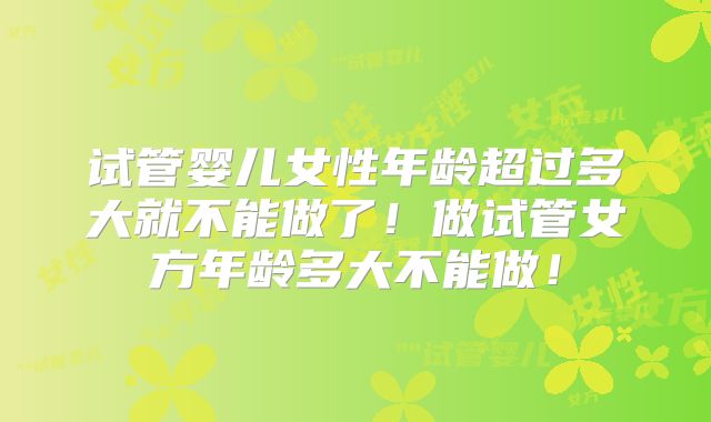 试管婴儿女性年龄超过多大就不能做了!做试管女方年龄多大不能做!