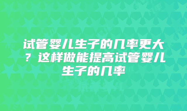 试管婴儿生子的几率更大？这样做能提高试管婴儿生子的几率