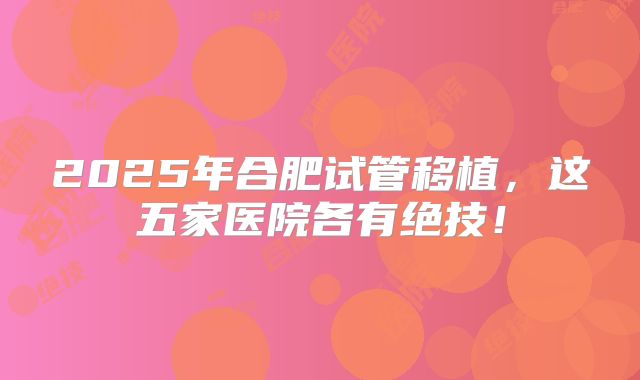 2025年合肥试管移植，这五家医院各有绝技！