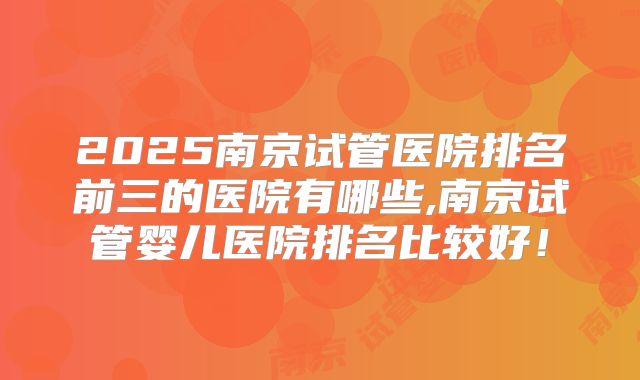2025南京试管医院排名前三的医院有哪些,南京试管婴儿医院排名比较好！