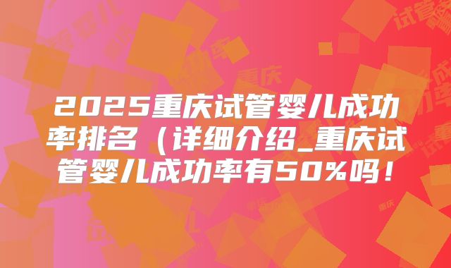 2025重庆试管婴儿成功率排名(详细介绍_重庆试管婴儿成功率有50%吗!