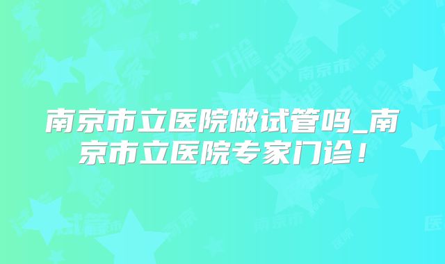 南京市立医院做试管吗_南京市立医院专家门诊！