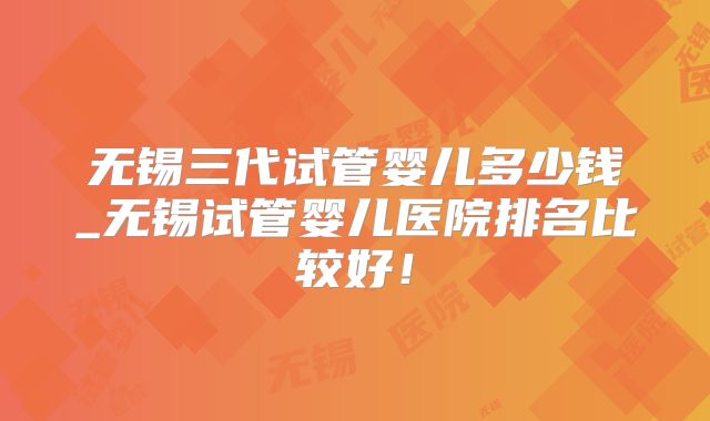 无锡三代试管婴儿多少钱_无锡试管婴儿医院排名比较好！