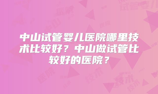 中山试管婴儿医院哪里技术比较好？中山做试管比较好的医院？