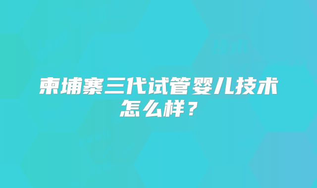 柬埔寨三代试管婴儿技术怎么样？