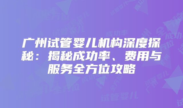 广州试管婴儿机构深度探秘:揭秘成功率、费用与服务全方位攻略
