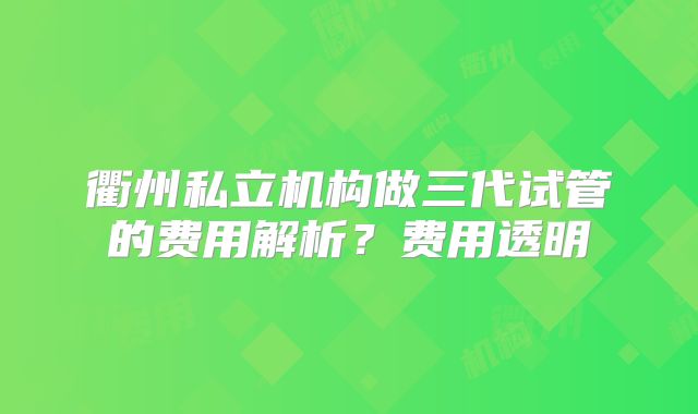 衢州私立机构做三代试管的费用解析?费用透明