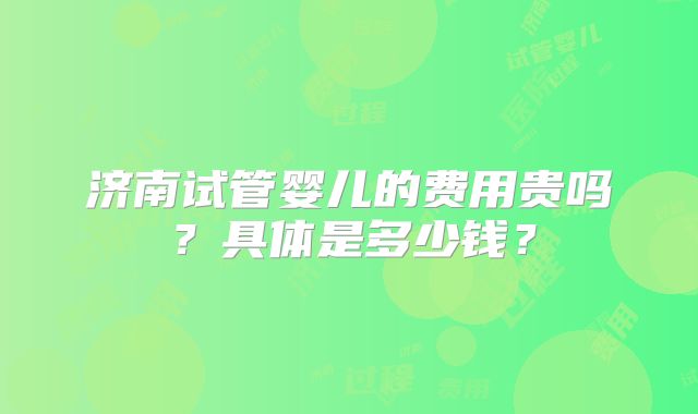 济南试管婴儿的费用贵吗?具体是多少钱?