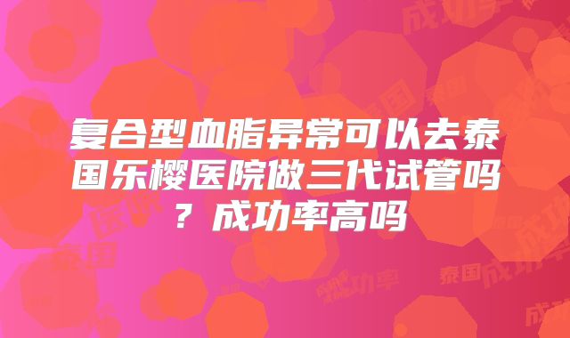 复合型血脂异常可以去泰国乐樱医院做三代试管吗?成功率高吗