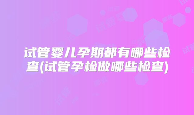 试管婴儿孕期都有哪些检查(试管孕检做哪些检查)