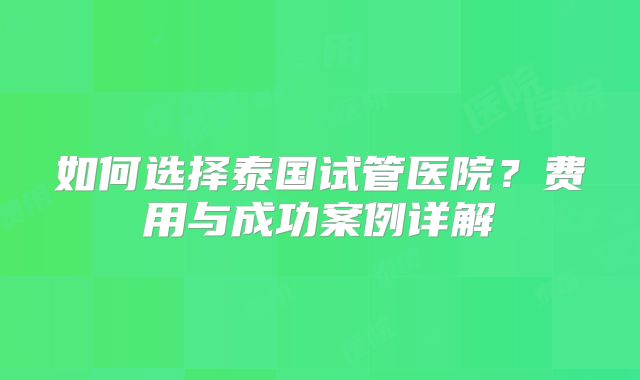如何选择泰国试管医院？费用与成功案例详解