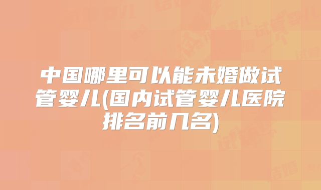中国哪里可以能未婚做试管婴儿(国内试管婴儿医院排名前几名)