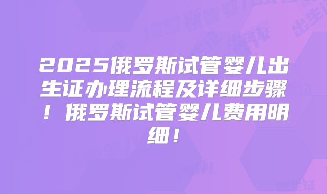 2025俄罗斯试管婴儿出生证办理流程及详细步骤！俄罗斯试管婴儿费用明细！