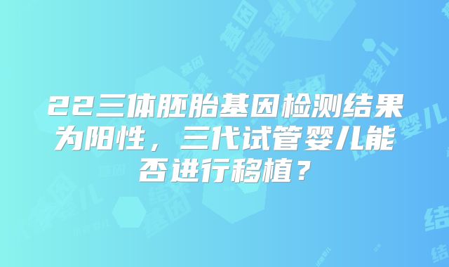 22三体胚胎基因检测结果为阳性，三代试管婴儿能否进行移植？
