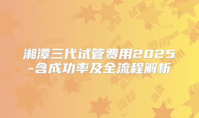 湘潭三代试管费用2025-含成功率及全流程解析
