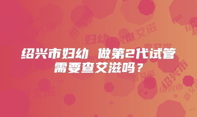 绍兴市妇幼 做第2代试管需要查艾滋吗？