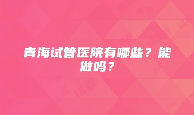 青海试管医院有哪些？能做吗？
