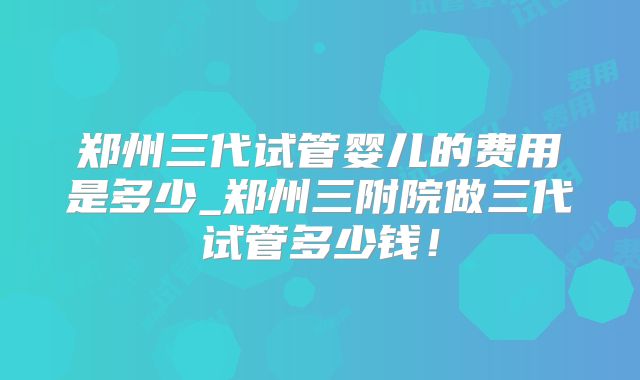 郑州三代试管婴儿的费用是多少_郑州三附院做三代试管多少钱!