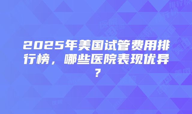 2025年美国试管费用排行榜，哪些医院表现优异？