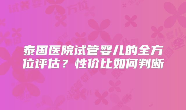 泰国医院试管婴儿的全方位评估？性价比如何判断