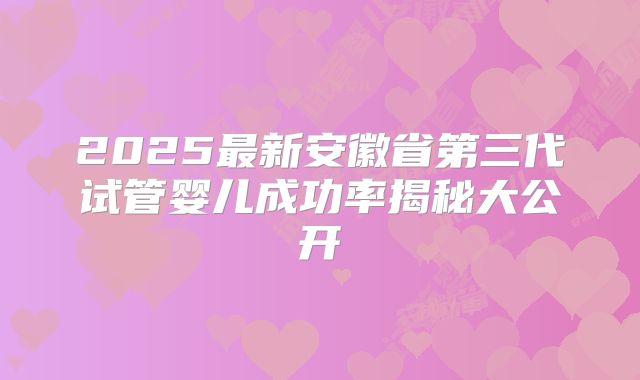 2025最新安徽省第三代试管婴儿成功率揭秘大公开