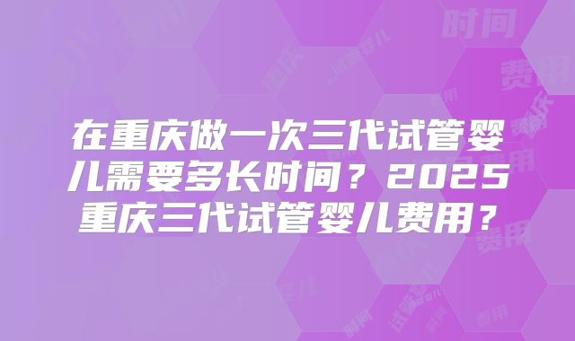 在重庆做一次三代试管婴儿需要多长时间?2025重庆三代试管婴儿费用?