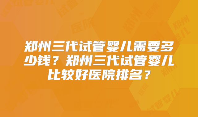 郑州三代试管婴儿需要多少钱?郑州三代试管婴儿比较好医院排名?