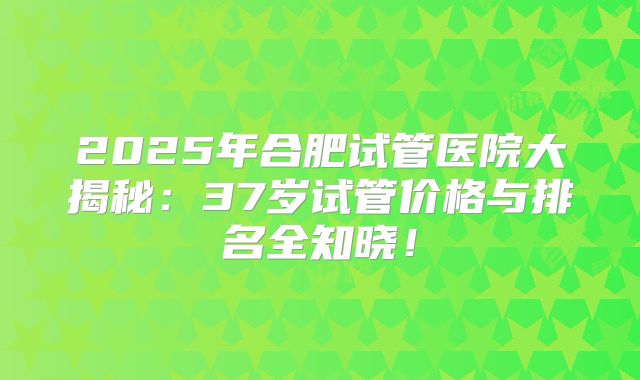 2025年合肥试管医院大揭秘：37岁试管价格与排名全知晓！