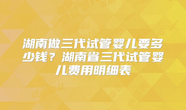 湖南做三代试管婴儿要多少钱？湖南省三代试管婴儿费用明细表