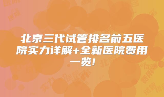 北京三代试管排名前五医院实力详解+全新医院费用一览!