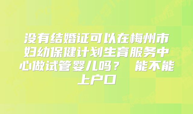 没有结婚证可以在梅州市妇幼保健计划生育服务中心做试管婴儿吗? 能不能上户口
