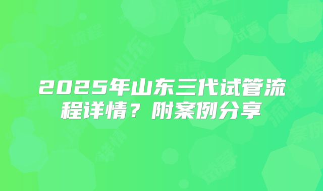 2025年山东三代试管流程详情？附案例分享