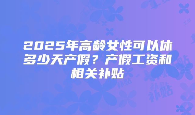 2025年高龄女性可以休多少天产假?产假工资和相关补贴