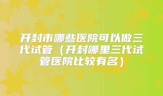 开封市哪些医院可以做三代试管（开封哪里三代试管医院比较有名）