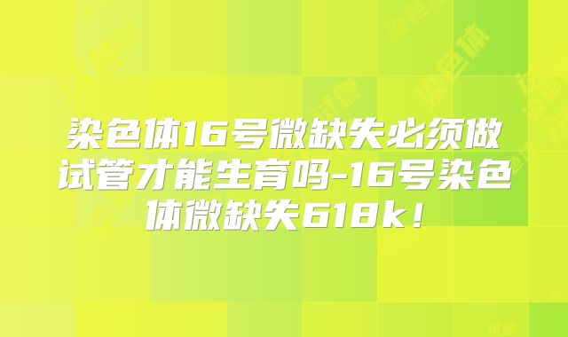 染色体16号微缺失必须做试管才能生育吗-16号染色体微缺失618k！