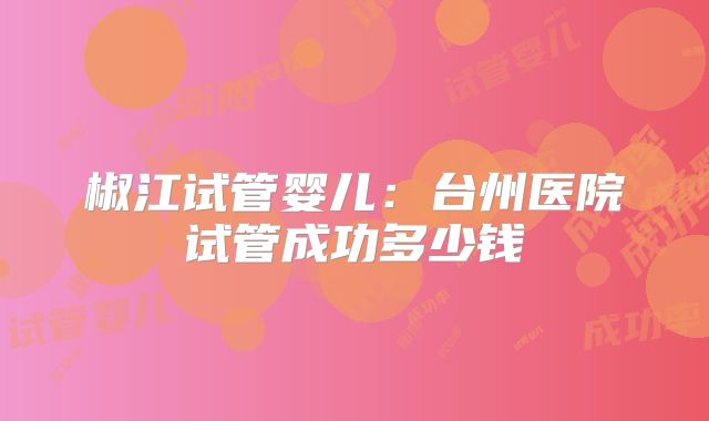 椒江试管婴儿：台州医院试管成功多少钱