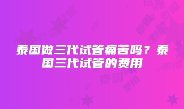 泰国做三代试管痛苦吗？泰国三代试管的费用