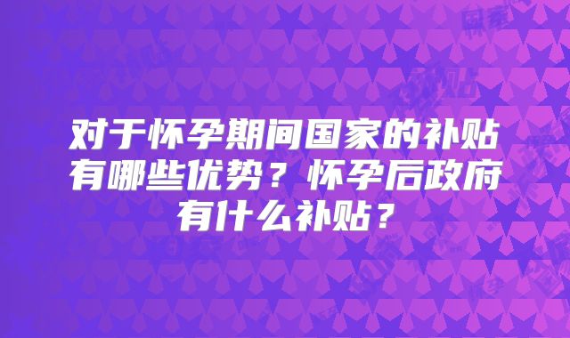对于怀孕期间国家的补贴有哪些优势?怀孕后政府有什么补贴?