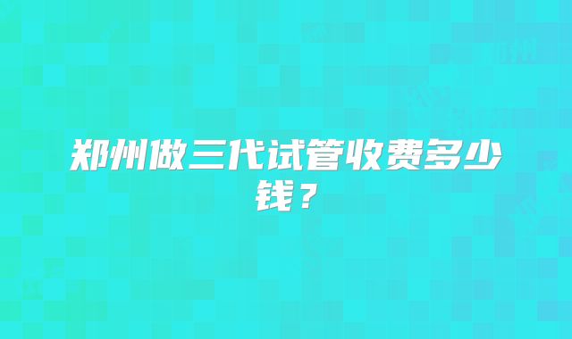 郑州做三代试管收费多少钱？