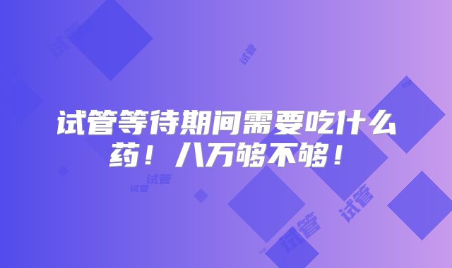 试管等待期间需要吃什么药！八万够不够！