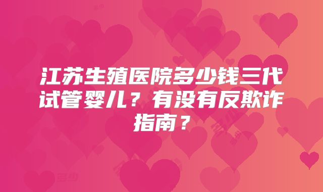 江苏生殖医院多少钱三代试管婴儿?有没有反欺诈指南?