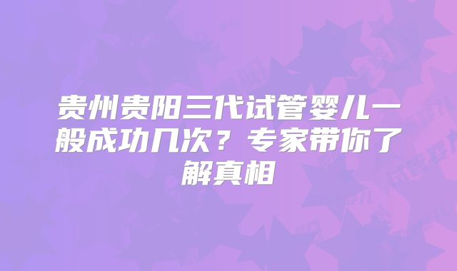 贵州贵阳三代试管婴儿一般成功几次？专家带你了解真相