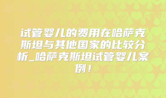 试管婴儿的费用在哈萨克斯坦与其他国家的比较分析_哈萨克斯坦试管婴儿案例！